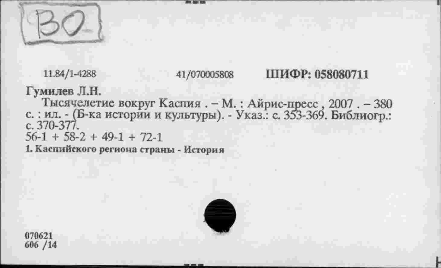 ﻿11.84/1-4288	41/070005808 ШИФР: 058080711
Гумилев Л.Н.
Тысячелетие вокруг Каспия . - М. : Айрис-пресс . 2007 . - 380 с. : ил. - (Б-ка истории и культуры). - Указ.: с. 353-369. Библиогр.: с. 370-377.
56-1 + 58-2 + 49-1 + 72-1
1. Каспийского региона страны - История
070621
606 /14